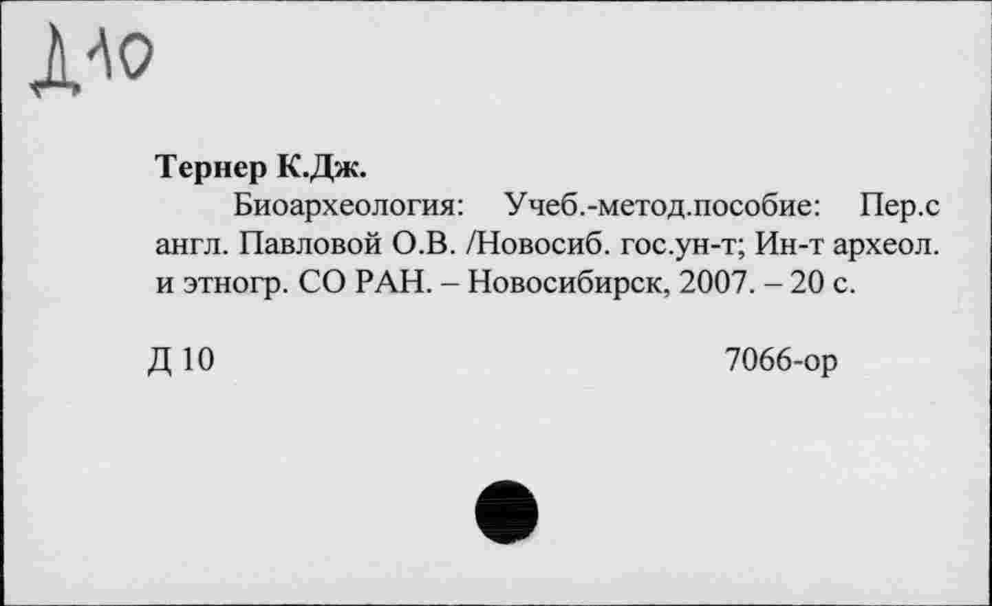 ﻿ДАО
Тернер К.Дж.
Биоархеология: Учеб.-метод.пособие: Пер.с англ. Павловой О.В. /Новосиб. гос.ун-т; Ин-т археол. и этногр. СО РАН. - Новосибирск, 2007. - 20 с.
ДЮ
7066-ор